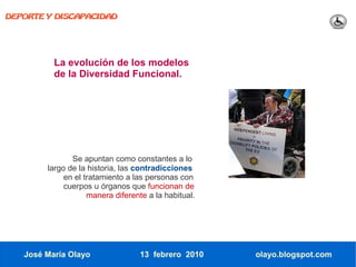 DEPORTE Y DISCAPACIDAD




          La evolución de los modelos
          de la Diversidad Funcional.




               Se apuntan como constantes a lo
        largo de la historia, las contradicciones
             en el tratamiento a las personas con
             cuerpos u órganos que funcionan de
                    manera diferente a la habitual.




   José María Olayo               13 febrero 2010     olayo.blogspot.com
 