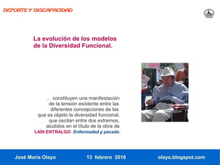 DEPORTE Y DISCAPACIDAD




          La evolución de los modelos
          de la Diversidad Funcional.




               … constituyen una manifestación
                de la tensión existente entre las
                 diferentes concepciones de las
           que es objeto la diversidad funcional,
                que oscilan entre dos extremos,
               aludidos en el título de la obra de
          LAÍN ENTRALGO: Enfermedad y pecado.




   José María Olayo               13 febrero 2010    olayo.blogspot.com
 