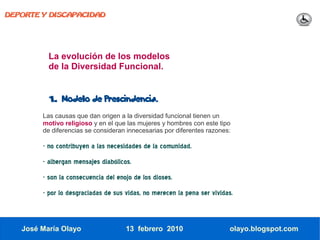 DEPORTE Y DISCAPACIDAD




          La evolución de los modelos
          de la Diversidad Funcional.


          1.   Modelo de Prescindencia.

        Las causas que dan origen a la diversidad funcional tienen un
        motivo religioso y en el que las mujeres y hombres con este tipo
        de diferencias se consideran innecesarias por diferentes razones:

        - no contribuyen a las necesidades de la comunidad.
        - albergan mensajes diabólicos.
        - son la consecuencia del enojo de los dioses.
        - por lo desgraciadas de sus vidas, no merecen la pena ser vividas.



   José María Olayo                  13 febrero 2010                     olayo.blogspot.com
 