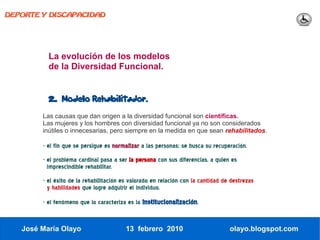 DEPORTE Y DISCAPACIDAD




          La evolución de los modelos
          de la Diversidad Funcional.


          2.   Modelo Rehabilitador.

        Las causas que dan origen a la diversidad funcional son científicas.
        Las mujeres y los hombres con diversidad funcional ya no son considerados
        inútiles o innecesarias, pero siempre en la medida en que sean rehabilitados.

        - el fin que se persigue es normalizar a las personas; se busca su recuperación.
        - el problema cardinal pasa a ser la persona con sus diferencias, a quien es
          imprescindible rehabilitar.
        - el éxito de la rehabilitación es valorado en relación con la cantidad de destrezas
          y habilidades que logre adquirir el individuo.

        - el fenómeno que lo caracteriza es la institucionalización.


   José María Olayo                      13 febrero 2010                          olayo.blogspot.com
 