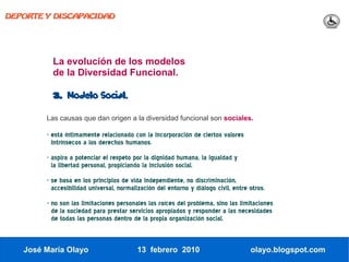 DEPORTE Y DISCAPACIDAD




          La evolución de los modelos
          de la Diversidad Funcional.

          3.   Modelo Social.

        Las causas que dan origen a la diversidad funcional son sociales.

        - está íntimamente relacionado con la incorporación de ciertos valores
          Intrínsecos a los derechos humanos.
        - aspira a potenciar el respeto por la dignidad humana, la igualdad y
          la libertad personal, propiciando la inclusión social.
        - se basa en los principios de vida independiente, no discriminación,
          accesibilidad universal, normalización del entorno y diálogo civil, entre otros.
        - no son las limitaciones personales las raíces del problema, sino las limitaciones
          de la sociedad para prestar servicios apropiados y responder a las necesidades
          de todas las personas dentro de la propia organización social.



   José María Olayo                       13 febrero 2010                           olayo.blogspot.com
 