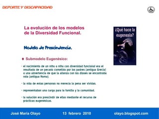 DEPORTE Y DISCAPACIDAD




          La evolución de los modelos
          de la Diversidad Funcional.


          Modelo de Prescindencia.


        ♦ Submodelo Eugenésico:
        - el nacimiento de un niño o niña con diversidad funcional era el
          resultado de un pecado cometido por los padres (antigua Grecia)
          o una advertencia de que la alianza con los dioses se encontraba
          rota (antigua Roma).
        - la vida de estas personas no merecía la pena ser vividas.
        - representaban una carga para la familia y la comunidad.
        - la solución era prescindir de ellas mediante el recurso de
          prácticas eugenésicas.


   José María Olayo                     13 febrero 2010                      olayo.blogspot.com
 