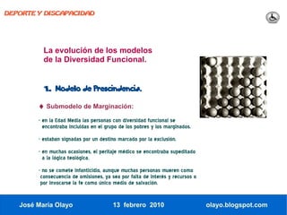 DEPORTE Y DISCAPACIDAD




          La evolución de los modelos
          de la Diversidad Funcional.


          1.   Modelo de Prescindencia.

        ♦ Submodelo de Marginación:
        - en la Edad Media las personas con diversidad funcional se
          encontraba incluidas en el grupo de los pobres y los marginados.
        - estaban signadas por un destino marcado por la exclusión.
        - en muchas ocasiones, el peritaje médico se encontraba supeditado
          a la lógica teológica.
        - no se comete infanticidio, aunque muchas personas mueren como
         consecuencia de omisiones, ya sea por falta de interés y recursos o
         por invocarse la fe como único medio de salvación.


   José María Olayo                     13 febrero 2010                        olayo.blogspot.com
 