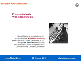 DEPORTE Y DISCAPACIDAD




          El movimiento de
          Vida Independiente.




                Según Shapiro, el nacimiento del
             movimiento de Vida Independiente
          podría situarse cronológicamente el día
                 en que Ed Roberts (alumno con
            discapacidad funcional) ingresó en la
              Universidad de California, Berkeley.




   José María Olayo               13 febrero 2010    olayo.blogspot.com
 