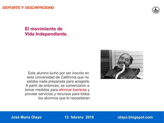 DEPORTE Y DISCAPACIDAD




          El movimiento de
          Vida Independiente.




             Este alumno luchó por ser inscrito en
            esta Universidad de California que no
            estaba nada preparada para acogerlo.
           A partir de entonces, se comenzaron a
          tomar medidas para eliminar barreras y
          proveer servicios y recursos para todos
                    los alumnos que lo necesitaran.




   José María Olayo               13 febrero 2010     olayo.blogspot.com
 
