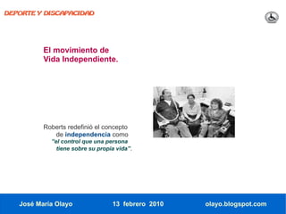 DEPORTE Y DISCAPACIDAD




          El movimiento de
          Vida Independiente.




          Roberts redefinió el concepto
             de independencia como
            ”el control que una persona
              tiene sobre su propia vida”.




   José María Olayo               13 febrero 2010   olayo.blogspot.com
 