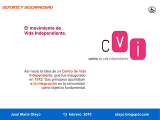 DEPORTE Y DISCAPACIDAD




          El movimiento de
          Vida Independiente.




          Así nació la idea de un Centro de Vida
             Independiente, que fue inaugurado
             en 1972. Sus principios apuntaban
              a la integración en la comunidad
                      como objetivo fundamental.




   José María Olayo              13 febrero 2010   olayo.blogspot.com
 