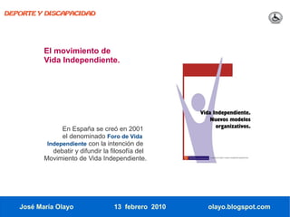 DEPORTE Y DISCAPACIDAD




          El movimiento de
          Vida Independiente.




                En España se creó en 2001
                el denominado Foro de Vida
           Independiente con la intención de
             debatir y difundir la filosofía del
          Movimiento de Vida Independiente.




   José María Olayo                13 febrero 2010   olayo.blogspot.com
 