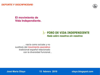 DEPORTE Y DISCAPACIDAD




          El movimiento de
          Vida Independiente.




                  … nacía como acicate y no
          sustituto del movimiento asociativo
             tradicional español relacionado
                   con la diversidad funcional...




   José María Olayo                13 febrero 2010   olayo.blogspot.com
 