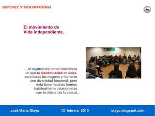 DEPORTE Y DISCAPACIDAD




          El movimiento de
          Vida Independiente.




          … el objetivo era tomar conciencia
           de que la discriminación es única
          para todas las mujeres y hombres
              con diversidad funcional, pero
                  ésta toma muchas formas,
                habitualmente relacionadas
                  con la diferencia funcional...




   José María Olayo                13 febrero 2010   olayo.blogspot.com
 