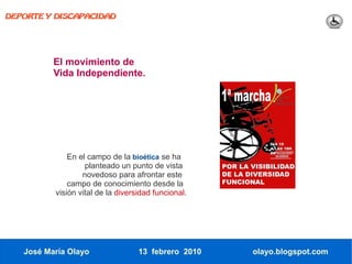 DEPORTE Y DISCAPACIDAD




          El movimiento de
          Vida Independiente.




              En el campo de la bioética se ha
                   planteado un punto de vista
                  novedoso para afrontar este
              campo de conocimiento desde la
          visión vital de la diversidad funcional.




   José María Olayo                13 febrero 2010   olayo.blogspot.com
 