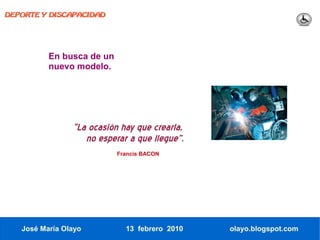 DEPORTE Y DISCAPACIDAD




          En busca de un
          nuevo modelo.




                “La ocasión hay que crearla,
                   no esperar a que llegue”.
                           Francis BACON




   José María Olayo          13 febrero 2010   olayo.blogspot.com
 