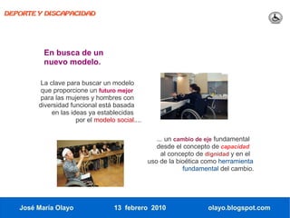 DEPORTE Y DISCAPACIDAD




          En busca de un
          nuevo modelo.

         La clave para buscar un modelo
         que proporcione un futuro mejor
         para las mujeres y hombres con
        diversidad funcional está basada
             en las ideas ya establecidas
                      por el modelo social....

                                                    ... un cambio de eje fundamental
                                                    desde el concepto de capacidad
                                                      al concepto de dignidad y en el
                                                 uso de la bioética como herramienta
                                                              fundamental del cambio.




   José María Olayo                13 febrero 2010                   olayo.blogspot.com
 