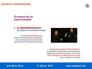 DEPORTE Y DISCAPACIDAD




          En busca de un
          nuevo modelo.


          1. La desmedicalización:
             Un cambio en la estructura mental


                   El modelo rehabilitador ha
          tenido consecuencias importantes
            en la percepción social hacia las
          personas con diversidad funcional...


                                                 ... ya que la taxonomía de la diversidad
                                                 funcional se ha basado en la percepción
                                                 médica de la misma, es decir, en función
                                                  de la patología o la diferencia funcional
                                                                  de un individuo concreto.



   José María Olayo                  13 febrero 2010                    olayo.blogspot.com
 