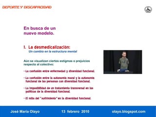 DEPORTE Y DISCAPACIDAD




          En busca de un
          nuevo modelo.


          1. La desmedicalización:
              Un cambio en la estructura mental


          Aún se visualizan ciertos estigmas o prejuicios
          respecto al colectivo:

          - La confusión entre enfermedad y diversidad funcional.
          - La confusión entre la autonomía moral y la autonomía
            funcional de las personas con diversidad funcional.
          - La imposibilidad de un tratamiento transversal en las
            políticas de la diversidad funcional.
          - El mito del “sufrimiento” en la diversidad funcional.


   José María Olayo                     13 febrero 2010             olayo.blogspot.com
 
