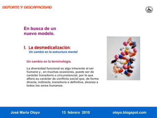 DEPORTE Y DISCAPACIDAD




          En busca de un
          nuevo modelo.


          1. La desmedicalización:
            Un cambio en la estructura mental


           Un cambio en la terminología.

           La diversidad funcional es algo inherente al ser
           humano y , en muchas ocasiones, puede ser de
           carácter transitorio o circunstancial, por lo que
           aflora su carácter de conflicto social que, de forma
           directa, indirecta, transitoria o definitiva, alcanza a
           todos los seres humanos.




   José María Olayo                  13 febrero 2010                 olayo.blogspot.com
 
