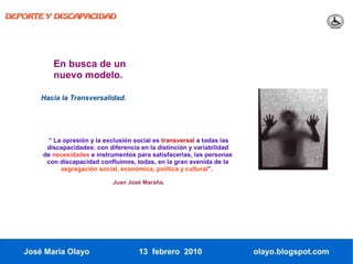 DEPORTE Y DISCAPACIDAD




          En busca de un
          nuevo modelo.

       Hacia la Transversalidad.




        “ La opresión y la exclusión social es transversal a todas las
        discapacidades: con diferencia en la distinción y variabilidad
       de necesidades e instrumentos para satisfacerlas, las personas
        con discapacidad confluimos, todas, en la gran avenida de la
            segregación social, económica, política y cultural”.

                              Juan José Maraña.




   José María Olayo                   13 febrero 2010                    olayo.blogspot.com
 