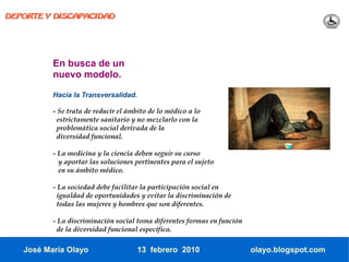 DEPORTE Y DISCAPACIDAD




          En busca de un
          nuevo modelo.

          Hacia la Transversalidad.

          - Se trata de reducir el ámbito de lo médico a lo
           estrictamente sanitario y no mezclarlo con la
           problemática social derivada de la
           diversidad funcional.

          - La medicina y la ciencia deben seguir su curso
            y aportar las soluciones pertinentes para el sujeto
            en su ámbito médico.

          - La sociedad debe facilitar la participación social en
           igualdad de oportunidades y evitar la discriminación de
           todas las mujeres y hombres que son diferentes.

          - La discriminación social toma diferentes formas en función
           de la diversidad funcional específica.

   José María Olayo                   13 febrero 2010                    olayo.blogspot.com
 