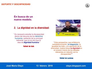 DEPORTE Y DISCAPACIDAD




          En busca de un
          nuevo modelo.


          2. La dignidad en la diversidad:
         “ Es necesario estudiar la discapacidad
           dentro del discurso de los derechos
           humanos, partiendo de su principal
             referente, que no es otro que la
               idea de dignidad humana ”               “ Esta perspectiva, que enfatiza la
                                                      autodeterminación, la integración, la
                      Rafael de Asís                 igualdad de trato, y la valoración de la
                                                    diversidad, implica situar la dignidad en
                                                        el corazón mismo de los debates
                                                           relevantes en relación con la
                                                                  discapacidad “

                                                               Rafael de Lorenzo


   José María Olayo                    13 febrero 2010                 olayo.blogspot.com
 