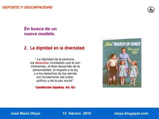 DEPORTE Y DISCAPACIDAD




          En busca de un
          nuevo modelo.


          2. La dignidad en la diversidad:
                  “ La dignidad de la persona,
             los derechos inviolables que le son
              inherentes, el libre desarrollo de la
                personalidad, el respeto a la ley
                 y a los derechos de los demás
                   son fundamento del orden
                    político y de la paz social”.

                Constitución Española. Art. 10,1




   José María Olayo                  13 febrero 2010   olayo.blogspot.com
 