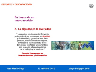 DEPORTE Y DISCAPACIDAD




          En busca de un
          nuevo modelo.


          2. La dignidad en la diversidad:
            “ Las partes en el presente Convenio
          protegerán al ser humano en su dignidad
             y su identidad y garantizarán a toda
             persona, sin discriminación alguna,
              el respeto a su integridad y a sus
             derechos y libertades fundamentales
                con respecto a las aplicaciones
                 de la biología y la medicina ”.

                  Convenio Europeo sobre los
              Derechos Humanos y la Biomedicina




   José María Olayo                 13 febrero 2010   olayo.blogspot.com
 
