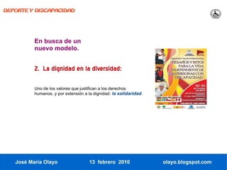 DEPORTE Y DISCAPACIDAD




          En busca de un
          nuevo modelo.


          2. La dignidad en la diversidad:

          Uno de los valores que justifican a los derechos
          humanos, y por extensión a la dignidad: la solidaridad.




   José María Olayo                  13 febrero 2010                olayo.blogspot.com
 