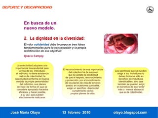 DEPORTE Y DISCAPACIDAD




             En busca de un
             nuevo modelo.

             2. La dignidad en la diversidad:
             El valor solidaridad debe incorporar tres ideas
             fundamentales para la consecución y la propia
             redefinición de ese objetivo:
             Ignacio Campoy

      La colectividad adquiere una
     importancia trascendental para
                                          El reconocimiento de esa importancia
         la vida de los individuos:                                              Los sacrificios que se pueden
                                               del colectivo ha de suponer
      el individuo no tiene existencia                                             exigir a los individuos no
                                               que se acepta la posibilidad
         real sin la colectividad, la                                               deben limitarse sólo en
                                            de que el respeto, reconocimiento
     colectividad conforma en buena                                                 beneficio de individuos
                                            y protección, por el cumplimiento
      medida la propia personalidad                                                 Identificables, sino que
                                            de los planes de vida de terceros
          del individuo, sus planes                                                también se pueden exigir
                                             pueda, en ocasiones puntuales,
       de vida y la forma en que se                                               en beneficio de ese “ente”
                                              exigir un sacrificio directo del
      considera apropiado hacerlos                                                 más o menos abstracto
                                                   cumplimiento de los
         eficaces, y hacer posible,                                                  que es la colectividad.
                                                 propios planes de vida.
           a su vez, que puedan
          efectivamente realizarse.




   José María Olayo                      13 febrero 2010                         olayo.blogspot.com
 