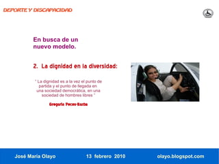 DEPORTE Y DISCAPACIDAD




          En busca de un
          nuevo modelo.


          2. La dignidad en la diversidad:
          “ La dignidad es a la vez el punto de
             partida y el punto de llegada en
           una sociedad democrática, en una
              sociedad de hombres libres ”

                 Gregorio Peces-Barba




   José María Olayo                   13 febrero 2010   olayo.blogspot.com
 