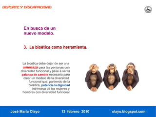 DEPORTE Y DISCAPACIDAD




          En busca de un
          nuevo modelo.


          3. La bioética como herramienta.

         La bioética debe dejar de ser una
         amenaza para las personas con
        diversidad funcional y pase a ser la
        palanca de cambio necesaria para
          crear un modelo de la diversidad
              funcional que, partiendo de la
              bioética, potencie la dignidad
                 intrínseca de las mujeres y
         hombres con diversidad funcional.




   José María Olayo                  13 febrero 2010   olayo.blogspot.com
 