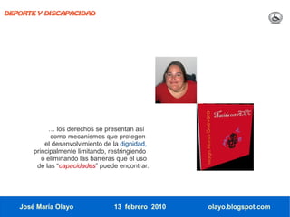 DEPORTE Y DISCAPACIDAD




             … los derechos se presentan así
             como mecanismos que protegen
           el desenvolvimiento de la dignidad,
       principalmente limitando, restringiendo
          o eliminando las barreras que el uso
        de las “capacidades” puede encontrar.




   José María Olayo               13 febrero 2010   olayo.blogspot.com
 