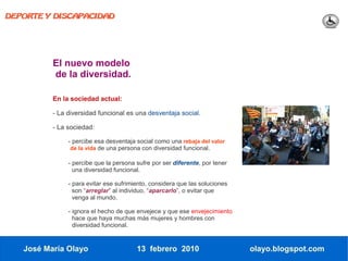 DEPORTE Y DISCAPACIDAD




          El nuevo modelo
          de la diversidad.

          En la sociedad actual:

          - La diversidad funcional es una desventaja social.

          - La sociedad:

               - percibe esa desventaja social como una rebaja del valor
                de la vida de una persona con diversidad funcional.

               - percibe que la persona sufre por ser diferente, por tener
                 una diversidad funcional.

               - para evitar ese sufrimiento, considera que las soluciones
                 son “arreglar” al individuo, “aparcarlo”, o evitar que
                 venga al mundo.

               - ignora el hecho de que envejece y que ese envejecimiento
                 hace que haya muchas más mujeres y hombres con
                 diversidad funcional.


   José María Olayo                     13 febrero 2010                      olayo.blogspot.com
 