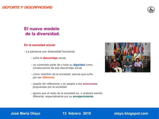 DEPORTE Y DISCAPACIDAD




          El nuevo modelo
          de la diversidad.

          En la sociedad actual:

          - La persona con diversidad funcional:

               - sufre la desventaja social.

               - ve vulnerada parte de o toda su dignidad como
                 consecuencia de esa desventaja social.

               - como miembro de la sociedad, piensa que sufre
                 por ser diferente.

               - acepta din reflexionar y se adapta a las soluciones
                 propuestas por la sociedad.

               - ignora que el resto de la sociedad es, o acabará siendo,
                 diferente, especialmente por su envejecimiento.




   José María Olayo                     13 febrero 2010                     olayo.blogspot.com
 