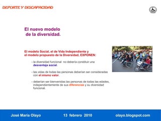 DEPORTE Y DISCAPACIDAD




          El nuevo modelo
          de la diversidad.


          El modelo Social, el de Vida Independiente y
          el modelo propuesto de la Diversidad, EXPONEN:

              - la diversidad funcional no debería constituir una
                desventaja social.

              - las vidas de todas las personas deberían ser consideradas
                con el mismo valor.

              - deberían ser bienvenidas las personas de todas las edades,
                independientemente de sus diferencias y su diversidad
                funcional.




   José María Olayo                    13 febrero 2010                       olayo.blogspot.com
 