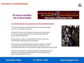 DEPORTE Y DISCAPACIDAD




          El nuevo modelo
          de la diversidad.

        Las demandas de las personas con diversidad funcional.

        1. Que las personas con diversidad funcional reciban apoyo
         para vivir, no apoyo para morir.

        2. Que los niños y las niñas que nazcan sean bienvenidos
        al mundo y se les proporcione los niveles apropiados de
        apoyo social y financiero.

        3. Que tener un hijo con diversidad funcional no sea una
        consideración legal especial para abortar.

        4. Que una vez acabado el plazo legal que motive un aborto,
        no exista ningún tupo de discriminación en relación con la
        diversidad funcional como fundamento legal excepcional para abortar.

        5. Que se prohíban las pruebas genéticas indiscriminadas y la
        presión a las mujeres para terminar con los embarazos por
        razón de diversidad funcional.



   José María Olayo                     13 febrero 2010                        olayo.blogspot.com
 