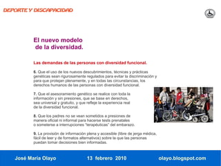 DEPORTE Y DISCAPACIDAD




          El nuevo modelo
          de la diversidad.

          Las demandas de las personas con diversidad funcional.

          6. Que el uso de los nuevos descubrimientos, técnicas y prácticas
          genéticas sean rigurosamente regulados para evitar la discriminación y
          para que protejan plenamente, y en todas las circunstancias, los
          derechos humanos de las personas con diversidad funcional.

          7. Que el asesoramiento genético se realice con toda la
          información y sin presiones, que se base en derechos,
          sea universal y gratuito, y que refleje la experiencia real
          de la diversidad funcional.

          8. Que los padres no se vean sometidos a presiones de
          manera oficial ni informal para hacerse tests prenatales
          o someterse a interrupciones “terapéuticas” del embarazo.

          9. La provisión de información plena y accesible (libre de jerga médica,
          fácil de leer y de formatos alternativos) sobre la que las personas
          puedan tomar decisiones bien informadas.



   José María Olayo                       13 febrero 2010                            olayo.blogspot.com
 