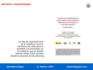 DEPORTE Y DISCAPACIDAD




               La idea de capacidad sirve
                 en la medida en que los
             individuos son útiles para la
            sociedad y la comunidad, en
             la medida en que es posible
           obtener ciertos frutos sociales
       desde la actuación de las personas...




   José María Olayo               13 febrero 2010   olayo.blogspot.com
 