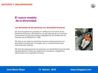 DEPORTE Y DISCAPACIDAD




          El nuevo modelo
          de la diversidad.

          Las demandas de las personas con diversidad funcional.

          13. Que los gobiernos europeos no ratifiquen el Convenio de los
          Derechos Humanos y Biomedicina, ya que algunas de sus acciones
          contravienen los dos documentos adoptados en la Conferencia de
          Ciencias de la UNESCO en 1999.

          14. Que no se violen los derechos humanos de las personas con
          diversidad funcional que no pueden dar su consentimiento para
          intervenciones médicas.

          15. Que las organizaciones de personas con diversidad funcional estén
          representadas en todos los organismos consultivos y legislativos
          relacionados con la genética humana.




   José María Olayo                    13 febrero 2010                            olayo.blogspot.com
 