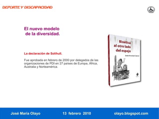 DEPORTE Y DISCAPACIDAD




          El nuevo modelo
          de la diversidad.



          La declaración de Solihull.

          Fue aprobada en febrero de 2000 por delegados de las
          organizaciones de PDI en 27 países de Europa, África,
          Australia y Norteamérica.




   José María Olayo                     13 febrero 2010           olayo.blogspot.com
 