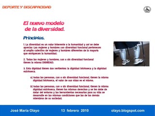 DEPORTE Y DISCAPACIDAD




          El nuevo modelo
          de la diversidad.
          Principios.
          1. La diversidad es un valor inherente a la humanidad y así se debe
          apreciar. Las mujeres y hombres con diversidad funcional pertenecen
          al amplio colectivo de mujeres y hombres diferentes de la mayoría
          que enriquecen la humanidad.
          2. Todas las mujeres y hombres, con o sin diversidad funcional
          tienen la misma DIGNIDAD.
          3. Esta dignidad tienen dos vertientes: la dignidad intrínseca y la dignidad
          extrínseca.
                a) todas las personas, con o sin diversidad funcional, tienen la misma
                   dignidad intrínseca, el valor de sus vidas es el mismo.
                b) todas las personas, con o sin diversidad funcional, tienen la misma
                   dignidad extrínseca, tienen los mismos derechos y se les debe de
                   dotar del entorno y las herramientas necesarias para su vida se
                   desarrolle en las mismas condiciones que las de los demás
                   miembros de su sociedad.



   José María Olayo                         13 febrero 2010                              olayo.blogspot.com
 
