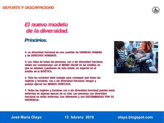 DEPORTE Y DISCAPACIDAD




          El nuevo modelo
          de la diversidad.
          Principios.


          4. La diversidad funcional es una cuestión de DIGNIDAD HUMANA
          y de DERECHOS HUMANOS.
          5. Las vidas de todas las personas, con o sin diversidad funcional,
          deben ser consideradas con el MISMO VALOR en los ámbitos en
          que se debaten cuestiones de esta índole, en especial en el
          ámbito de la BIOËTICA.
          6. Toda las sociedad debe trabajar para conseguir que todas las
          mujeres y hombres, con o sin diversidad funcional, tengan y
          puedan ejercer los MISMOS DERECHOS.
          7. Todas las mujeres y hombres con o sin diversidad funcional pueden estar
          enfermas en algunas épocas de su vida. Las personas con diversidad
          funcional no están enfermas. Son diferentes y son DISCRIMINADAS POR SU
          DIFERENCIA.




   José María Olayo                         13 febrero 2010                            olayo.blogspot.com
 