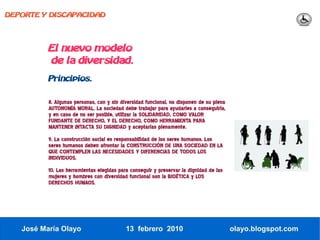 DEPORTE Y DISCAPACIDAD




          El nuevo modelo
          de la diversidad.
          Principios.


          8. Algunas personas, con y sin diversidad funcional, no disponen de su plena
          AUTONOMÍA MORAL. La sociedad debe trabajar para ayudarles a conseguirla,
          y en caso de no ser posible, utilizar la SOLIDARIDAD, COMO VALOR
          FUNDANTE DE DERECHO, Y EL DERECHO, COMO HERRAMIENTA PARA
          MANTENER INTACTA SU DIGNIDAD y aceptarlas plenamente.
          9. La construcción social es responsabilidad de los seres humanos. Los
          seres humanos deben afrontar la CONSTRUCCIÓN DE UNA SOCIEDAD EN LA
          QUE CONTEMPLEN LAS NECESIDADES Y DIFERENCIAS DE TODOS LOS
          INDIVIDUOS.
          10. Las herramientas elegidas para conseguir y preservar la dignidad de las
          mujeres y hombres con diversidad funcional son la BIOÉTICA y LOS
          DERECHOS HUMAOS.




   José María Olayo                        13 febrero 2010                               olayo.blogspot.com
 