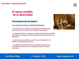 DEPORTE Y DISCAPACIDAD




          El nuevo modelo
          de la diversidad.

          Propuestas de actuación.

          Con el fin de alcanzar la dignidad intrínseca.

          - La inclusión de la visión de la dignidad en la diversidad
          funcional en los currículos de formación en bioética.

          - La participación en congresos y publicaciones sobre bioética
          de mujeres y hombres con diversidad funcional formadas en su
          dignidad.

          - La formación de cátedras y centros de investigación en
          bioética y diversidad funcional.

          - La participación efectiva de las mujeres y hombres con
          diversidad funcional en los comités de bioética a todos
          los niveles.




   José María Olayo                    13 febrero 2010                     olayo.blogspot.com
 