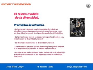 DEPORTE Y DISCAPACIDAD




          El nuevo modelo
          de la diversidad.

          Propuestas de actuación.
          - La lucha por conseguir que la investigación médica y
          científica no pueda experimentar con seres humanos, con y
          sin diversidad funcional, sin el permiso explícito del individuo.

          - La formación de toda la sociedad en aspectos bioéticos y su
          relación con la diversidad funcional.

          - La desmedicalización de la diversidad funcional.

          -La eliminación de todo tipo de terminología negativa referida
          a la diversidad funcional en el ámbito de la bioética.

          - La educación de los jóvenes en los valores de la aceptación y
          el valor de la diversidad y, por extensión, el de la diversidad
          funcional.




   José María Olayo                    13 febrero 2010                        olayo.blogspot.com
 