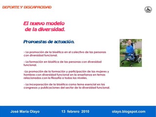 DEPORTE Y DISCAPACIDAD




          El nuevo modelo
          de la diversidad.

          Propuestas de actuación.

          - La promoción de la bioética en el colectivo de las personas
          con diversidad funcional.

          - La formación en bioética de las personas con diversidad
          funcional.

          -La promoción de la formación y participación de las mujeres y
          hombres con diversidad funcional en la enseñanza en temas
          relacionados con la filosofía a todos los niveles.

          - La incorporación de la bioética como tema esencial en los
          congresos y publicaciones del sector de la diversidad funcional.




   José María Olayo                  13 febrero 2010                         olayo.blogspot.com
 