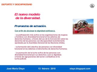 DEPORTE Y DISCAPACIDAD




          El nuevo modelo
          de la diversidad.

          Propuestas de actuación.

          Con el fin de alcanzar la dignidad extrínseca.

          - La participación más activa en las organizaciones de mujeres
          y hombres con diversidad funcional en los sistemas de
          derechos humanos, a través del uso de la Convención sobre los
          derechos de las personas con discapacidad recientemente
          aprobada por la Asamblea General de las Naciones Unidas.

          - La formación del colectivo de personas con diversidad
          funcional en los sistemas e instrumentos de derechos humanos.

          - La promoción de la lucha activa de las personas con
          diversidad funcional por sus derechos y por su dignidad,
          a través de agrupaciones del sector combativas en la
          lucha judicial.




   José María Olayo                  13 febrero 2010                       olayo.blogspot.com
 