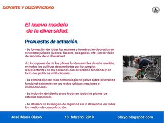 DEPORTE Y DISCAPACIDAD




          El nuevo modelo
          de la diversidad.

          Propuestas de actuación.
          - La formación de todas las mujeres y hombres involucradas en
          el sistema jurídico (jueces, fiscales, abogados, etc.) en la visión
          del modelo de la diversidad.

          -La incorporación de los pilares fundamentales de este modelo
          en todas las políticas desarrolladas por los propios
          representantes de las personas con diversidad funcional y en
          todas las políticas institucionales.

          - La eliminación de toda terminología negativa sobre diversidad
          funcional existentes en los textos jurídicos naciones e
          internacionales.

          - La inclusión del diseño para todos en todos los planes de
          estudios superiores.

          - La difusión de la imagen de dignidad en la diferencia en todos
          los medios de comunicación.


   José María Olayo                    13 febrero 2010                          olayo.blogspot.com
 
