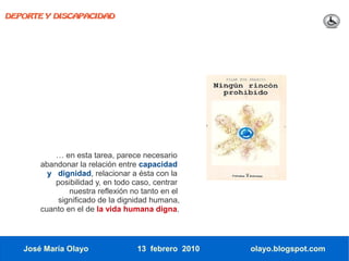 DEPORTE Y DISCAPACIDAD




           … en esta tarea, parece necesario
       abandonar la relación entre capacidad
         y dignidad, relacionar a ésta con la
           posibilidad y, en todo caso, centrar
               nuestra reflexión no tanto en el
            significado de la dignidad humana,
       cuanto en el de la vida humana digna.




   José María Olayo               13 febrero 2010   olayo.blogspot.com
 