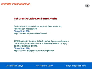 DEPORTE Y DISCAPACIDAD




          Instrumentos Legislativos Internacionales

          ONU. Convención Internacional sobre los Derechos de las
          Personas con Discapacidad.
          Disponible en Web:
          http://www.un.org/esa/socdev/enable/

          ONU. Declaración Universal de los Derechos Humanos. Adoptada y
          proclamada por la Resolución de la Asamblea General 217 A (III)
          del 10 de diciembre de 1948.
          Disponible en Web:
          http://www.un.org/spanish/aboutun/hrights.htm




   José María Olayo                13 febrero 2010                   olayo.blogspot.com
 