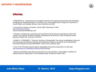 DEPORTE Y DISCAPACIDAD




        Informes.
        • ROSENTHAL E. «International Human Rights Protections for Institutionalized People with Disabilities:
        An Agenda for International Action», en M Rioux (ed), Let the World Know: A Report of a Seminar on
        Human Rights and Disability, Almasa, Suiza: Noviembre de 2000.

        • Las personas mayores en España. Informe 2000. Disponible en Web:
        http://www.seg-so-cial.es/
        imserso/mayores/info2000Cap1.pdf

        • Principios, orientaciones y garantías para la protección de las personas recluidas por mala salud
        mental o que padecen trastornos mentales. Elaborado por Erica-Irena A. Daes, Publicación de las
        Naciones Unidas, Nro. de venta S. 85.XIV.9.

        • QUINN, G. Y DEGENER, T. Derechos Humanos y Discapacidad. Uso actual y posibilidades futuras de
        los instrumentos de derechos humanos de las Naciones Unidas en el contexto de la discapacidad.
        Documento Naciones Unidas HR/PUB/02/1, Nueva York y Ginebra, 2002.

        • Union of the Phisically Imapired Against Segregation, Documento disponible en el sitio web:
        http://www.leeds.ac.uk/disability-studies/archiveuk/UPIAS/

        • Agenda 22 Disability policy planning instructions for local authorities. revised edition. Swedish Co-
        operative Body of Organization for the Disabled People. Stockholm October 2001.




   José María Olayo                             13 febrero 2010                                   olayo.blogspot.com
 