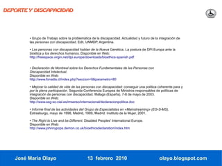 DEPORTE Y DISCAPACIDAD




        • Grupo de Trabajo sobre la problemática de la discapacidad. Actualidad y futuro de la integración de
        las personas con discapacidad. Edit. UNMDP. Argentina.

        • Las personas con discapacidad hablan de la Nueva Genética. La postura de DPI Europa ante la
        bioética y los derechos humanos. Disponible en Web:
        http://freespace.virgin.net/dpi.europe/downloads/bioethics-spanish.pdf


        • Declaración de Montreal sobre los Derechos Fundamentales de las Personas con
        Discapacidad Intelectual.
        Disponible en Web:
        http://www.fonadis.cl/index.php?seccion=9&parametro=80

        • Mejorar la calidad de vida de las personas con discapacidad: conseguir una política coherente para y
        por la plena participación. Segunda Conferencia Europea de Ministros responsables de políticas de
        integración de personas con discapacidad. Málaga (España), 7-8 de mayo de 2003.
        Disponible en Web:
        http://www.seg-so-cial.es/imserso/internacional/declaracionpolitica.doc

        • Informe final de las actividades del Grupo de Especialistas en «Mainstreaming» (EG-S-MS),
        Estrasburgo, mayo de 1998, Madrid, 1999, Madrid: Instituto de la Mujer, 2001.

        • The Right to Live and be Different. Disabled Peoples' International Europe.
        Disponible en Web:
        http://www.johnnypops.demon.co.uk/bioethicsdeclaration/index.htm




   José María Olayo                            13 febrero 2010                                 olayo.blogspot.com
 